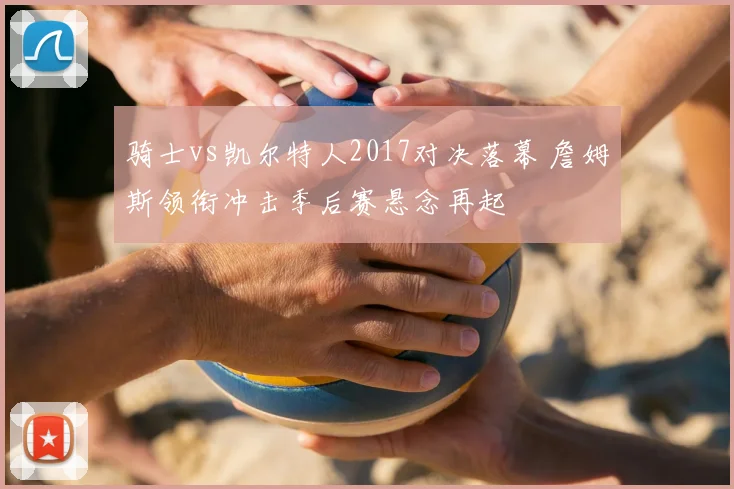 骑士vs凯尔特人2017对决落幕 詹姆斯领衔冲击季后赛悬念再起