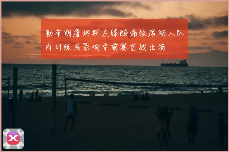 勒布朗詹姆斯左膝酸痛缺席湖人队内训练或影响季前赛首战出场