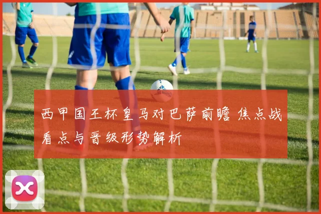 西甲国王杯皇马对巴萨前瞻 焦点战看点与晋级形势解析