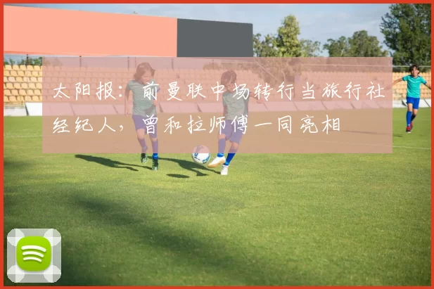 太阳报：前曼联中场转行当旅行社经纪人，曾和拉师傅一同亮相