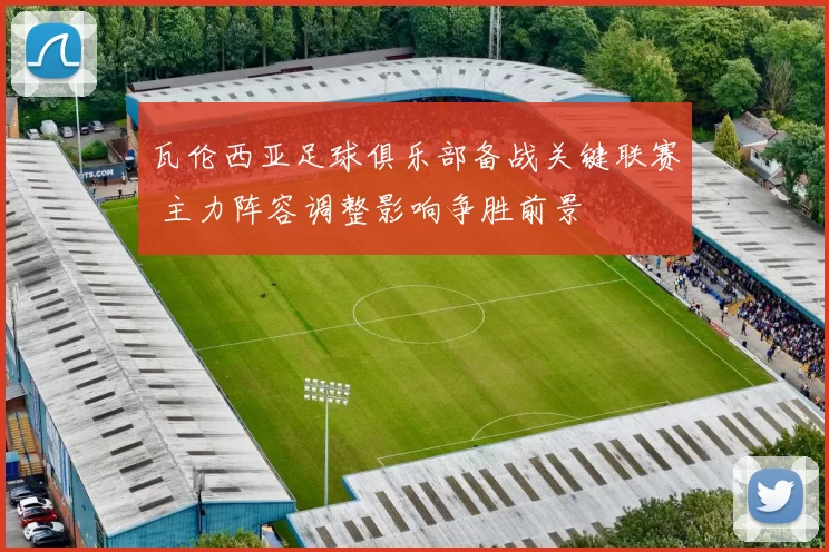 瓦伦西亚足球俱乐部备战关键联赛 主力阵容调整影响争胜前景