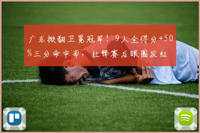 广东掀翻卫冕冠军！9人全得分+50%三分命中率，杜锋赛后眼圈发红