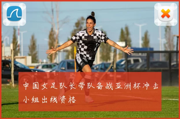 中国女足队长带队备战亚洲杯冲击小组出线资格