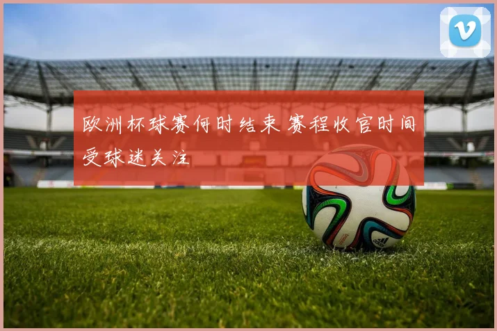 欧洲杯球赛何时结束 赛程收官时间受球迷关注
