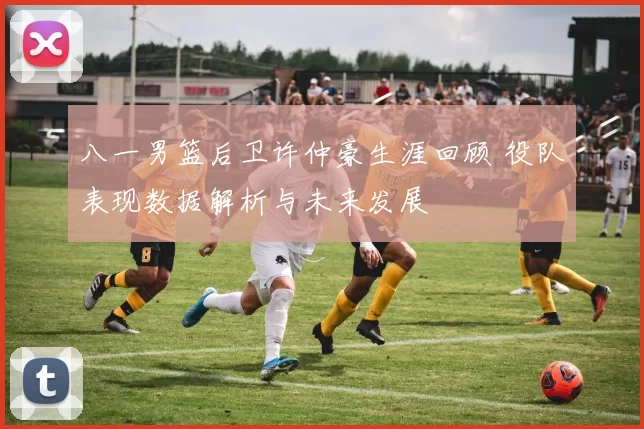 八一男篮后卫许仲豪生涯回顾 役队表现数据解析与未来发展