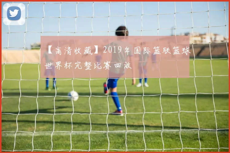 【高清收藏】2019年国际篮联篮球世界杯完整比赛回放