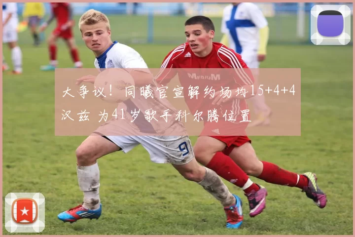 大争议！同曦官宣解约场均15+4+4汉兹 为41岁歌手科尔腾位置