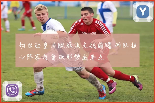 切尔西皇马欧冠焦点战前瞻 两队核心阵容与晋级形势成看点