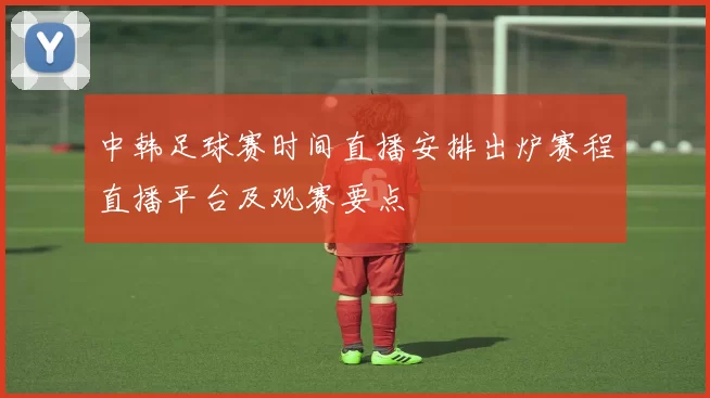 中韩足球赛时间直播安排出炉赛程直播平台及观赛要点