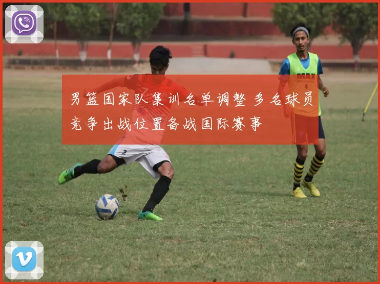 男篮国家队集训名单调整 多名球员竞争出战位置备战国际赛事