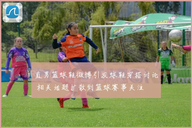 直男篮球鞋微博引发球鞋穿搭讨论 相关话题扩散到篮球赛事关注