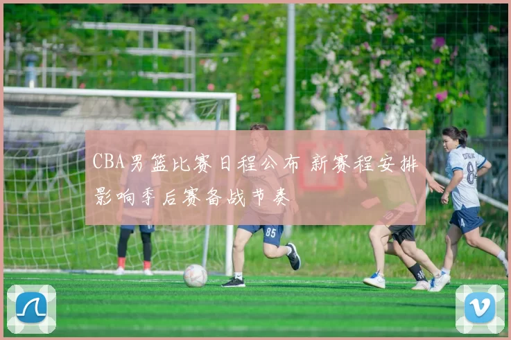 CBA男篮比赛日程公布 新赛程安排影响季后赛备战节奏