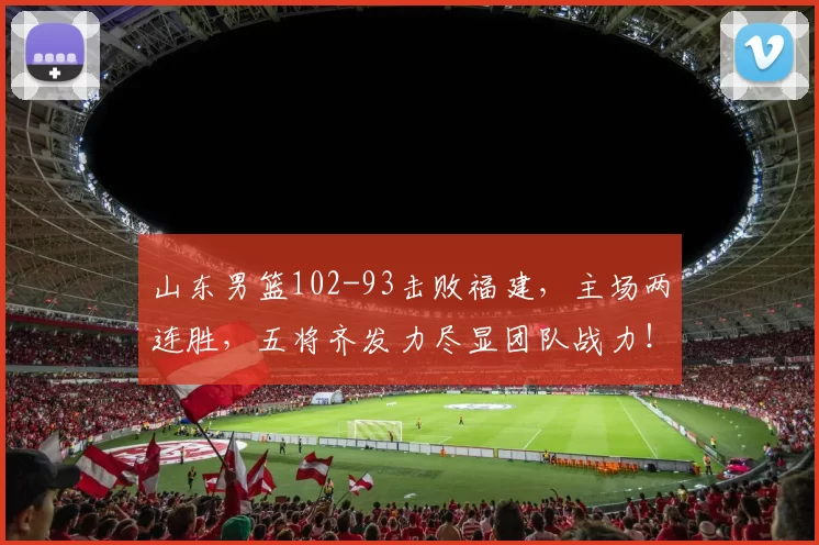 山东男篮102-93击败福建，主场两连胜，五将齐发力尽显团队战力！