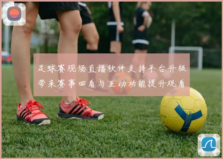 足球赛现场直播软件支持平台升级带来赛事回看与互动功能提升观看体验