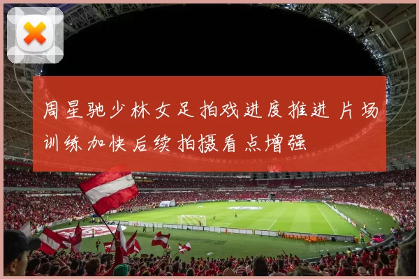 周星驰少林女足拍戏进度推进 片场训练加快后续拍摄看点增强