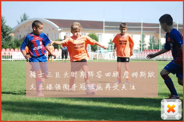骑士三巨头时期阵容回顾 詹姆斯欧文乐福领衔夺冠班底再受关注