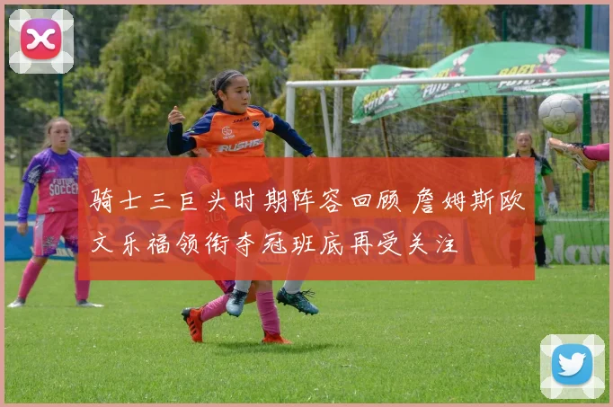 骑士三巨头时期阵容回顾 詹姆斯欧文乐福领衔夺冠班底再受关注