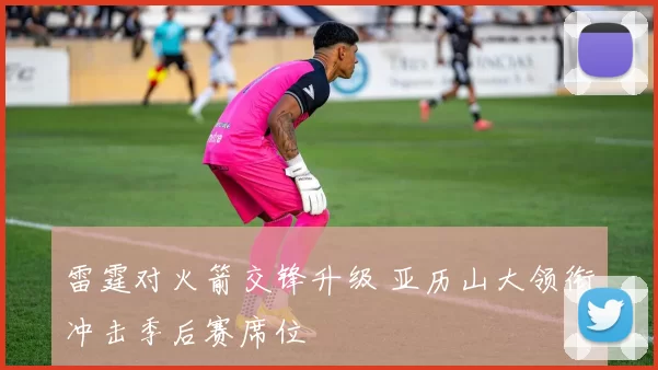 雷霆对火箭交锋升级 亚历山大领衔冲击季后赛席位