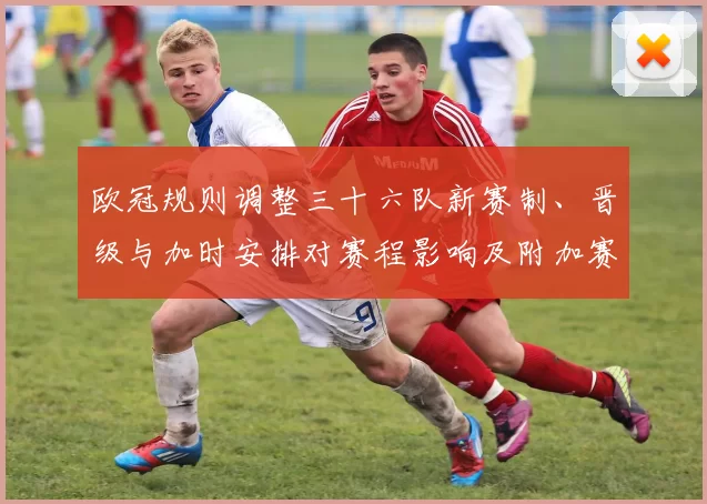 欧冠规则调整三十六队新赛制、晋级与加时安排对赛程影响及附加赛看点