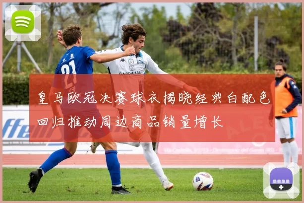 皇马欧冠决赛球衣揭晓经典白配色回归推动周边商品销量增长