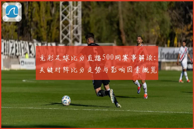 竞彩足球比分直播500网赛事解读：关键对阵比分走势与影响因素概览