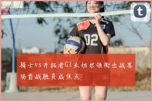 骑士vs开拓者G1米切尔领衔出战客场首战胜负成焦点